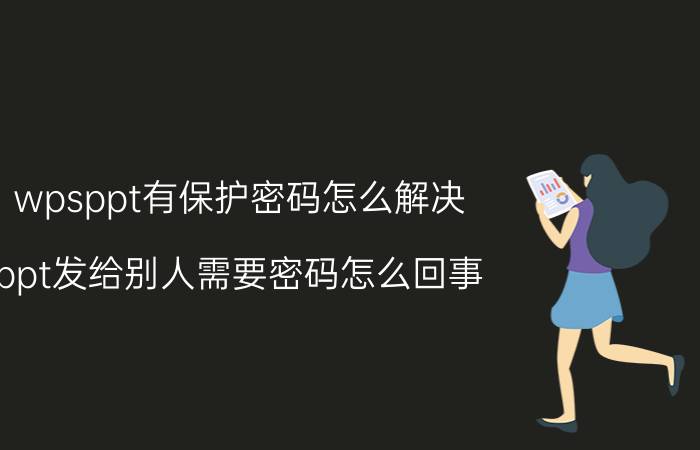 wpsppt有保护密码怎么解决 ppt发给别人需要密码怎么回事？